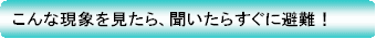 こんな現象を見たら、聞いたらすぐに避難!