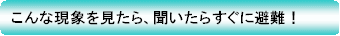 こんな現象を見たら、聞いたらすぐに避難！