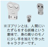 ゴブリンとは、人間にいたずらをする妖精という意味で、身の周りのモノに少し手を加えて作ったキャラクターです。